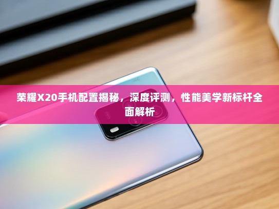 荣耀X20手机配置揭秘，深度评测，性能美学新标杆全面解析