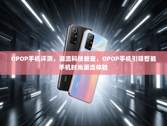 OPOP手机评测，潮流科技新宠，OPOP手机引领智能手机时尚潮流体验