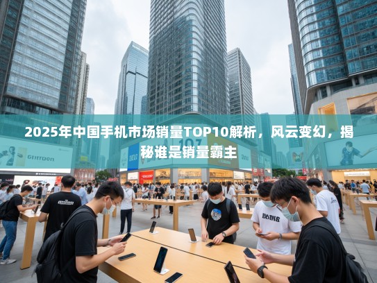 2025年中国手机市场销量TOP10解析，风云变幻，揭秘谁是销量霸主