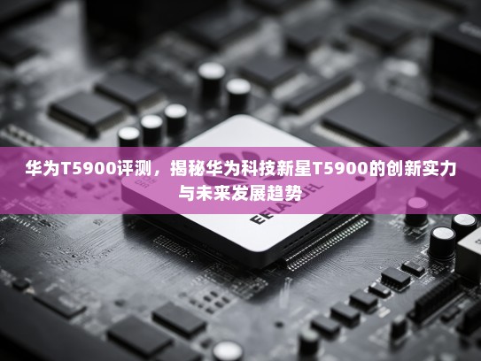 华为T5900评测，揭秘华为科技新星T5900的创新实力与未来发展趋势