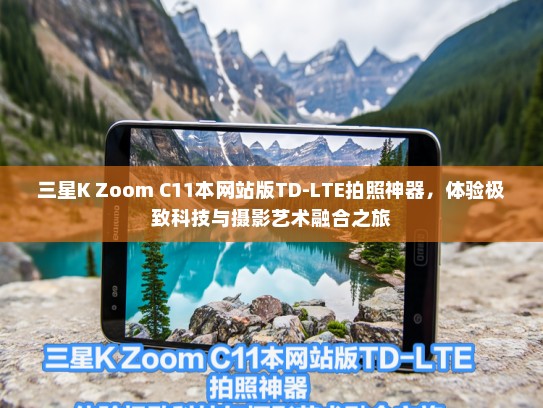 三星K Zoom C11本网站版TD-LTE拍照神器，体验极致科技与摄影艺术融合之旅