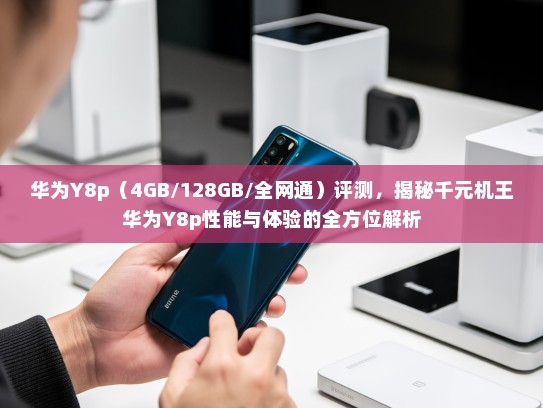 华为Y8p（4GB/128GB/全网通）评测，揭秘千元机王华为Y8p性能与体验的全方位解析