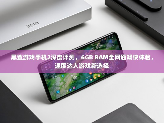 黑鲨游戏手机2深度评测，6GB RAM全网通畅快体验，速度达人游戏新选择