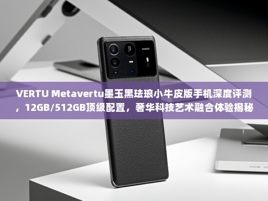 VERTU Metavertu墨玉黑珐琅小牛皮版手机深度评测，12GB/512GB顶级配置，奢华科技艺术融合体验揭秘