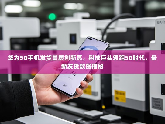 华为5G手机发货量屡创新高，科技巨头领跑5G时代，最新发货数据揭秘