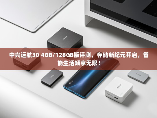 中兴远航30 4GB/128GB版评测，存储新纪元开启，智能生活畅享无限！