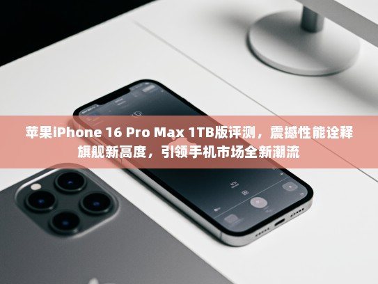 苹果iPhone 16 Pro Max 1TB版评测，震撼性能诠释旗舰新高度，引领手机市场全新潮流