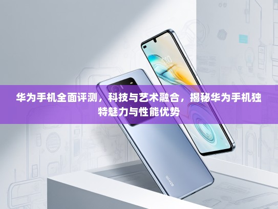 华为手机全面评测，科技与艺术融合，揭秘华为手机独特魅力与性能优势