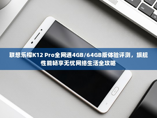 联想乐檬K12 Pro全网通4GB/64GB版体验评测，旗舰性能畅享无忧网络生活全攻略