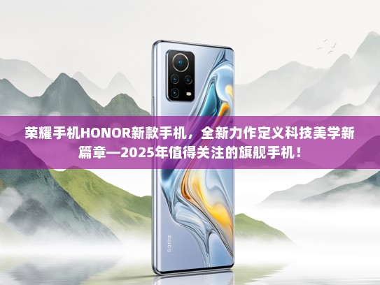 荣耀手机HONOR新款手机，全新力作定义科技美学新篇章—2025年值得关注的旗舰手机！