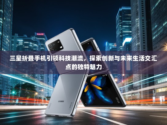三星折叠手机引领科技潮流，探索创新与未来生活交汇点的独特魅力