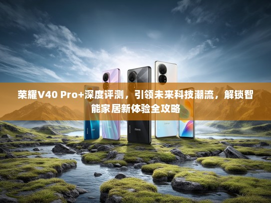 荣耀V40 Pro+深度评测，引领未来科技潮流，解锁智能家居新体验全攻略