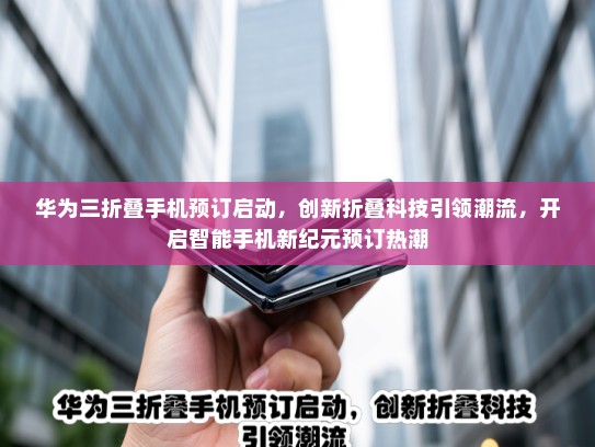 华为三折叠手机预订启动，创新折叠科技引领潮流，开启智能手机新纪元预订热潮