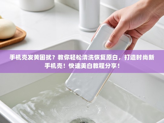 手机壳发黄困扰？教你轻松清洗恢复原白，打造时尚新手机壳！快速美白教程分享！