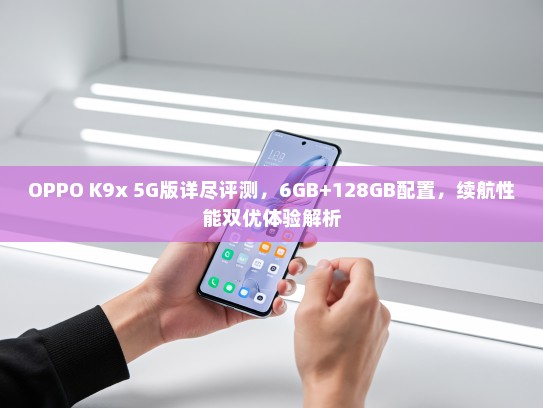OPPO K9x 5G版详尽评测，6GB+128GB配置，续航性能双优体验解析