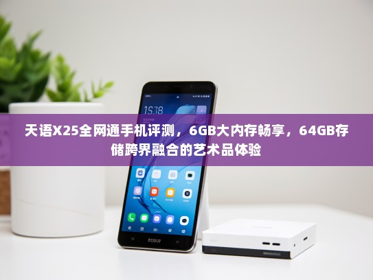 天语X25全网通手机评测，6GB大内存畅享，64GB存储跨界融合的艺术品体验