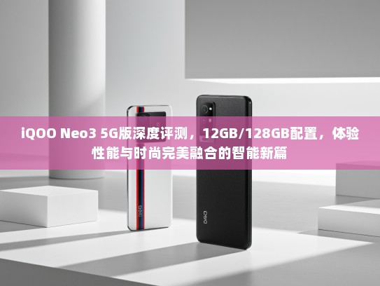 iQOO Neo3 5G版深度评测，12GB/128GB配置，体验性能与时尚完美融合的智能新篇