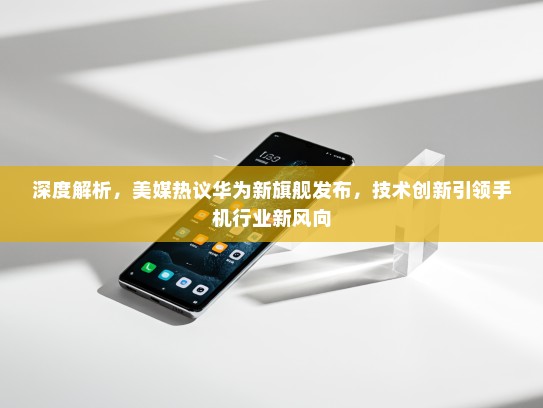 深度解析，美媒热议华为新旗舰发布，技术创新引领手机行业新风向