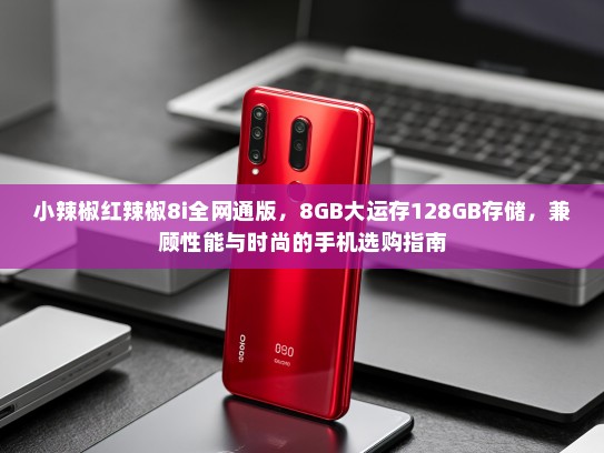 小辣椒红辣椒8i全网通版，8GB大运存128GB存储，兼顾性能与时尚的手机选购指南