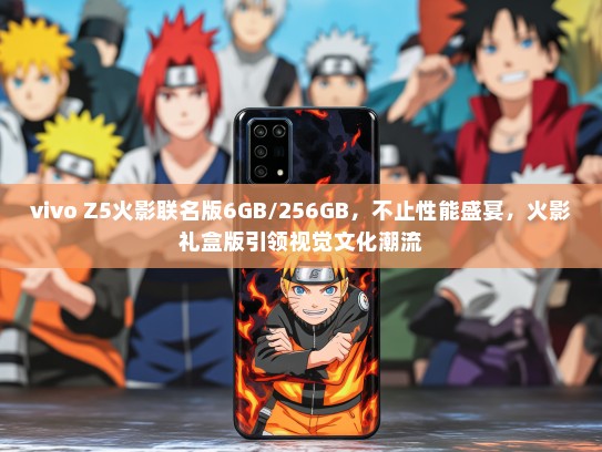 vivo Z5火影联名版6GB/256GB，不止性能盛宴，火影礼盒版引领视觉文化潮流