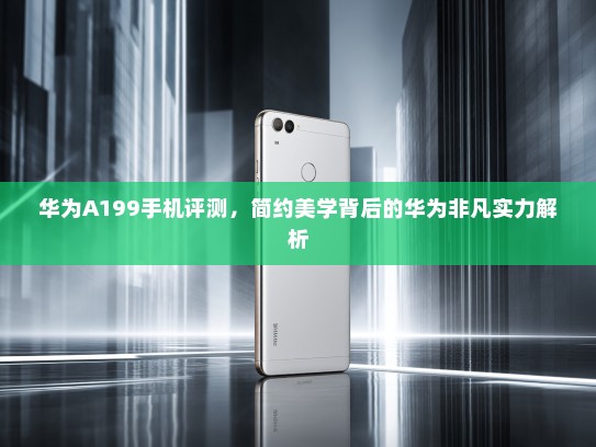 华为A199手机评测，简约美学背后的华为非凡实力解析