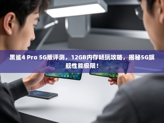 黑鲨4 Pro 5G版评测，12GB内存畅玩攻略，揭秘5G旗舰性能极限！