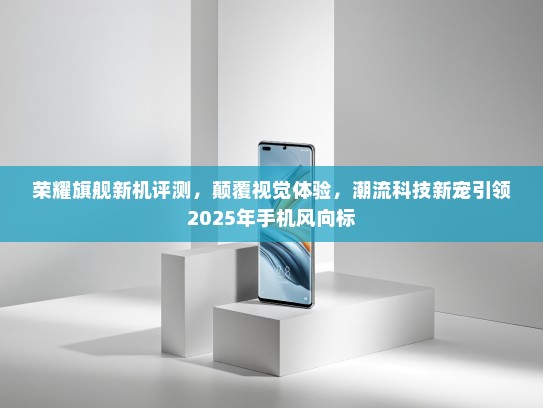 荣耀旗舰新机评测，颠覆视觉体验，潮流科技新宠引领2025年手机风向标