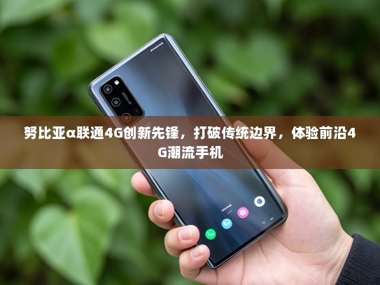 努比亚α联通4G创新先锋，打破传统边界，体验前沿4G潮流手机