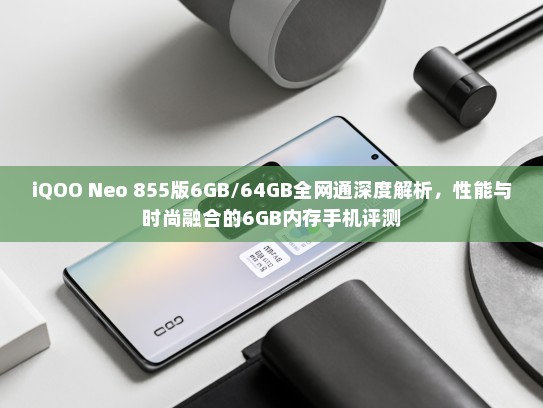 iQOO Neo 855版6GB/64GB全网通深度解析，性能与时尚融合的6GB内存手机评测