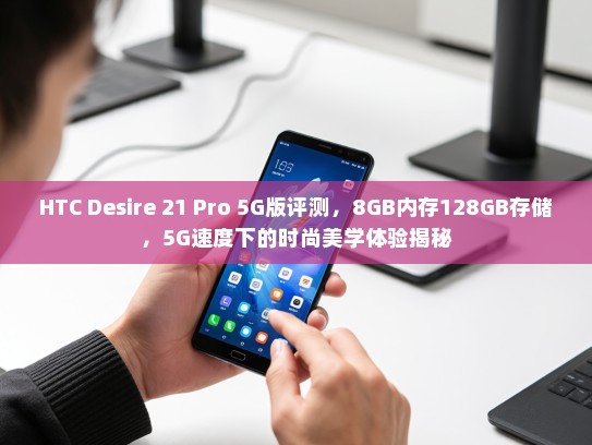 HTC Desire 21 Pro 5G版评测，8GB内存128GB存储，5G速度下的时尚美学体验揭秘