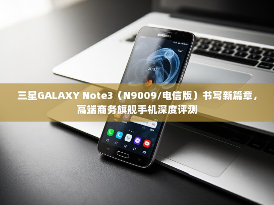 三星GALAXY Note3（N9009/电信版）书写新篇章，高端商务旗舰手机深度评测