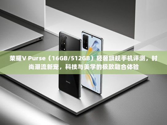 荣耀V Purse（16GB/512GB）轻奢旗舰手机评测，时尚潮流新宠，科技与美学的极致融合体验