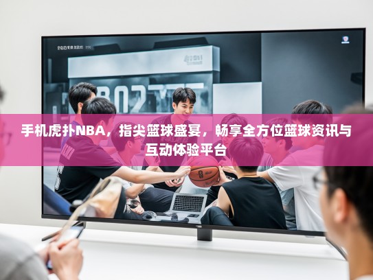 手机虎扑NBA，指尖篮球盛宴，畅享全方位篮球资讯与互动体验平台