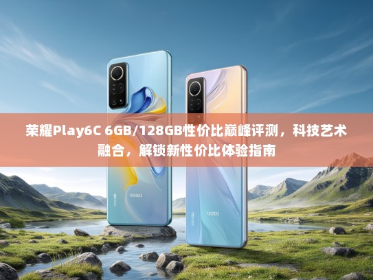 荣耀Play6C 6GB/128GB性价比巅峰评测，科技艺术融合，解锁新性价比体验指南