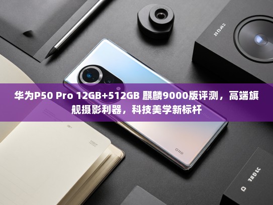 华为P50 Pro 12GB+512GB 麒麟9000版评测，高端旗舰摄影利器，科技美学新标杆
