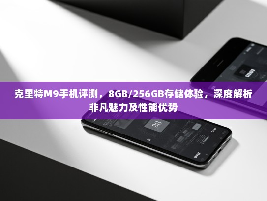 克里特M9手机评测，8GB/256GB存储体验，深度解析非凡魅力及性能优势
