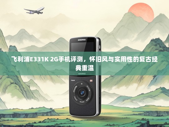 飞利浦E331K 2G手机评测，怀旧风与实用性的复古经典重温
