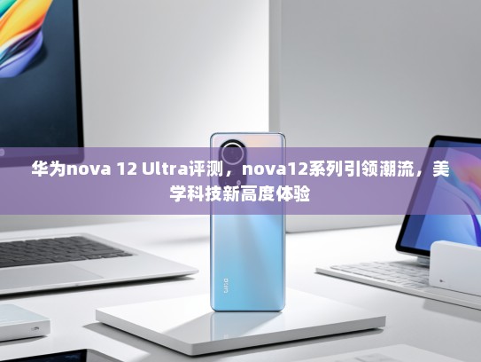 华为nova 12 Ultra评测，nova12系列引领潮流，美学科技新高度体验