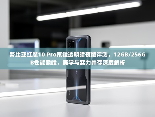 努比亚红魔10 Pro氘锋透明暗夜版评测，12GB/256GB性能巅峰，美学与实力并存深度解析