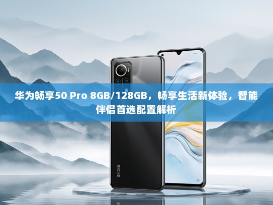 华为畅享50 Pro 8GB/128GB，畅享生活新体验，智能伴侣首选配置解析