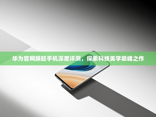 华为官网旗舰手机深度评测，探索科技美学巅峰之作