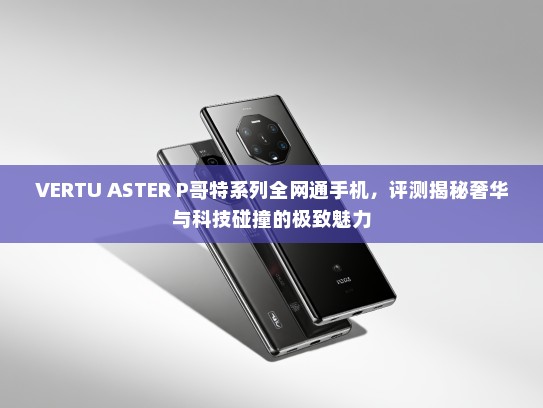VERTU ASTER P哥特系列全网通手机，评测揭秘奢华与科技碰撞的极致魅力