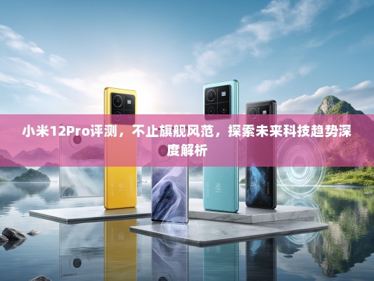 小米12Pro评测，不止旗舰风范，探索未来科技趋势深度解析