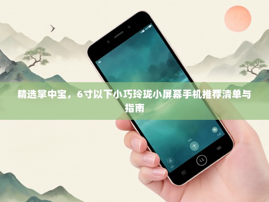 精选掌中宝，6寸以下小巧玲珑小屏幕手机推荐清单与指南