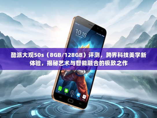 酷派大观50s（8GB/128GB）评测，跨界科技美学新体验，揭秘艺术与智能融合的极致之作