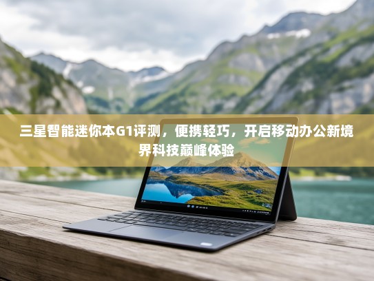 三星智能迷你本G1评测，便携轻巧，开启移动办公新境界科技巅峰体验