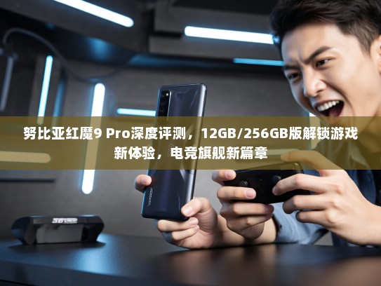 努比亚红魔9 Pro深度评测，12GB/256GB版解锁游戏新体验，电竞旗舰新篇章