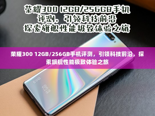 荣耀300 12GB/256GB手机评测，引领科技前沿，探索旗舰性能极致体验之旅
