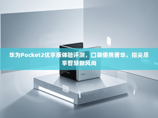 华为Pocket2优享版体验评测，口袋便携奢华，指尖尽享智慧新风尚
