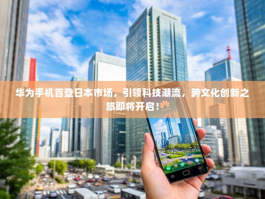 华为手机首登日本市场，引领科技潮流，跨文化创新之旅即将开启！
